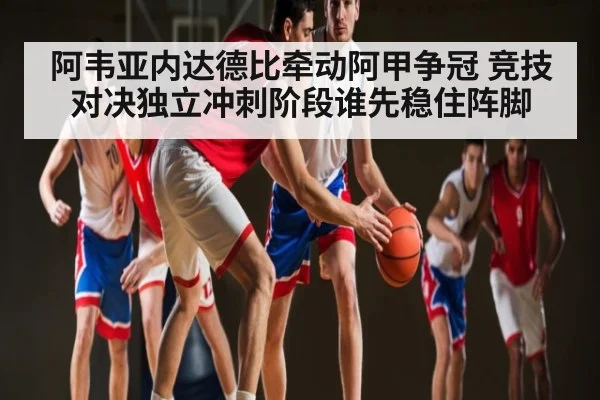 阿韦亚内达德比牵动阿甲争冠 竞技对决独立冲刺阶段谁先稳住阵脚