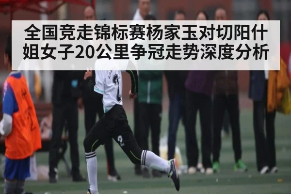 全国竞走锦标赛杨家玉对切阳什姐女子20公里争冠走势深度分析